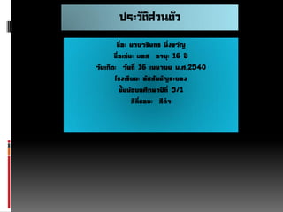 ประวัติส่วนตัว
ชื่อ: นายวรินทร มิ่งขวัญ
ชื่อเล่น: บอส อายุ: 16 ปี
วันเกิด: วันที่ 16 เมษายน พ.ศ.2540
โรงเรียน: อัสสัมชัญระยอง
ชั้นมัธยมศึกษาปีที่ 5/1
สีที่ชอบ: สีดา

 