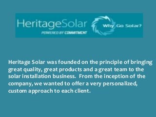 Heritage Solar was founded on the principle of bringing
great quality, great products and a great team to the
solar installation business. From the inception of the
company, we wanted to offer a very personalized,
custom approach to each client.

 