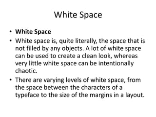 White Space
• White Space
• White space is, quite literally, the space that is
not filled by any objects. A lot of white space
can be used to create a clean look, whereas
very little white space can be intentionally
chaotic.
• There are varying levels of white space, from
the space between the characters of a
typeface to the size of the margins in a layout.

 