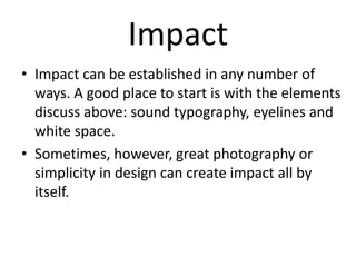 Impact
• Impact can be established in any number of
ways. A good place to start is with the elements
discuss above: sound typography, eyelines and
white space.
• Sometimes, however, great photography or
simplicity in design can create impact all by
itself.

 