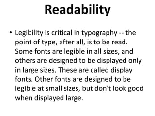 Readability
• Legibility is critical in typography -- the
point of type, after all, is to be read.
Some fonts are legible in all sizes, and
others are designed to be displayed only
in large sizes. These are called display
fonts. Other fonts are designed to be
legible at small sizes, but don't look good
when displayed large.

 