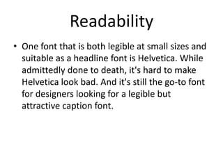 Readability
• One font that is both legible at small sizes and
suitable as a headline font is Helvetica. While
admittedly done to death, it's hard to make
Helvetica look bad. And it's still the go-to font
for designers looking for a legible but
attractive caption font.

 