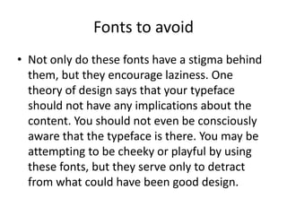 Fonts to avoid
• Not only do these fonts have a stigma behind
them, but they encourage laziness. One
theory of design says that your typeface
should not have any implications about the
content. You should not even be consciously
aware that the typeface is there. You may be
attempting to be cheeky or playful by using
these fonts, but they serve only to detract
from what could have been good design.

 