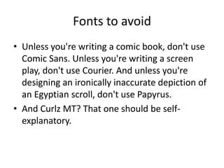 Fonts to avoid
• Unless you're writing a comic book, don't use
Comic Sans. Unless you're writing a screen
play, don't use Courier. And unless you're
designing an ironically inaccurate depiction of
an Egyptian scroll, don't use Papyrus.
• And Curlz MT? That one should be selfexplanatory.

 
