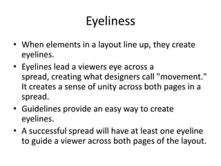 Eyeliness
• When elements in a layout line up, they create
eyelines.
• Eyelines lead a viewers eye across a
spread, creating what designers call "movement."
It creates a sense of unity across both pages in a
spread.
• Guidelines provide an easy way to create
eyelines.
• A successful spread will have at least one eyeline
to guide a viewer across both pages of the layout.

 