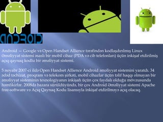 Android — Google və Open Handset Allience tərəfindən kodlaşdırılmış Linux
Əməliyyat sistemi əsaslı bir mobil cihaz (PDA və cib telefonları) üçün inkişaf etdirilmiş
açıq qaynaq kodlu bir əməliyyat sistemi.

5 noyabr 2007-ci ildə Open Handset Allience Android əməliyyat sistemini yaratdı. 34
ədəd təchizat, proqram və telekom şirkəti, mobil cihazlar üçün təlif haqqı olmayan bir
əməliyyat sisteminin texnologiyanın inkişafı üçün çox faydalı olduğu mövzusunda
həmfikirlər. 2008də bazara sürüldüyündə, bir çox Android Əməliyyat sistemi Apache
free-software və Açıq Qaynaq Kodu lisansıyla inkişaf etdirilməyə açıq olacaq.

 