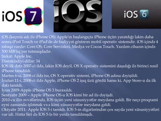 iOS (keçmiş adı ilə iPhone OS) Apple'ın başlangıçta iPhone üçün yaratdığı lakin daha
sonra iPod Touch ve iPad'de de fəaliyyət göstərən mobil operativ sistemdir. iOS içində 4
təbəqə vardır: Core OS, Core Servisleri, Medya ve Cocoa Touch. Yazılım cihazın içində
500 MB'lıq yer tutmaqdadır.
Şirkət: Apple Inc.
Dəstəklədiyi dillər: 34
İOS ilk dəfə 2007-ci ildə, lakin İOS deyil, OS X operativ sistemini daşıdığı ilə birinci nəsil
iPhone tanıdıldı.
Martın 6-sı, 2008-ci ildə isə, OS X operativ sistemi, iPhone OS adına dəyişildi.
İyulun 11-i, 2008-ci ildə Apple, iPhone OS 2 işıq üzü gördü hansı ki, App Store-u da ilk
dəfə tanıtdı.
İyun 2009-Apple iPhone OS 3 buraxıldı.
Sentyabr 2009 – Apple iPhone OS-u İOS kimi bir ad ilə dəyişdi.
2010-cu ilin əvvəllərində, İOS üçün yeni xüsusiyyətlər meydana gəldi. Bir neçə proqrami
eyni zamanda işlətmək və.s kimi xüsusyyətlər meydana gəldi.
Oktyabr 2011- Apple İOS 5-i tanıtdı. İOS 5-in digərlərindən çox sayda yeni xüsusiyyətləri
var idi. Hətta Siri də İOS 5-lə bir yerdə tanıdılmışdı.

 
