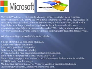 Microsoft Windows — 1985-ci ildə Microsoft şirkəti tərəfindən satışa çıxarılan
əməliyyat sistemi. 1987-1989 illərdə Windows sistemində işləyən çoxlu sayda güclü və
rahat proqramlar yaradıldı. Məsələn, Windows üçün Microsoft Word, Excel, Aldus
PageMaker və s. Bu proqramların yayılması istifadəçilər arasında Windows
sisteminin populyarlığının artmasına səbəb oldu. 1990-cı ildə yaradılmış Windows
3.0 versiyasından başlayaraq Windows müasir kompyuterlər üçün standarta çevrildi.
Windows əməliyyat sistemlərinin üstün cəhətləri:
Yüksək etibarlılığı və asan idarə olunması.
Aparat vasitələrinin yoxlanması.
İnternetə böyük daxili inteqrasiya.
İstifadənin yüngüllüyü və rahatlığı.
Eyni zamanda bir-neçə proqramdan istifadə mümkünlüyü.
Bir mətndə bir-neçə şrifdən istifadə mümkünlüyü və s.
Bir proqram başqa proqram vasitəsilə təşkil olunmuş verilənlərə müraciət edə bilər
(DDB-Dinamic Data Exchange).
Multimediya prinsipini saxlayır. Windows vasitəsilə musiqi səsləndirmək,
videokameraya baxmaq, animasiyalara baxmaq olar.

 