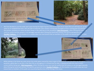 •

We have decided to use this wide open space during the beginning few shots of the open of our short film as it will help set up the
scene as an establishment shot. Here we plan to have the cross country running pass through as if he is running past the position of
the camera, similarly as to what has been shown in the sixth box on the storyboard. Risk Assessment – when filming this scene we
must be careful that the camera is not damaged specially when filming the hand held camera/ first person perspective shots.
Possible Problems – As this location is in a public place we must ensure that no members of the public are around during the time
of the filming of this scene.

•

While looking in the forest we came across this small space covered by trees to give of the look of a cave therefore we thought it
would be a good idea to use this in the short film as throughout it is hinted that the killer is keeping up with the cross country
runner without being seen. Risk Assessment – When filming this scene we must be careful that the camera is not damaged specially
when filming the hand held camera/ first person perspective shots. Possible Problems – As this location is in a public place we must
ensure that no members of the public are around during the time of the filming of this scene.

 
