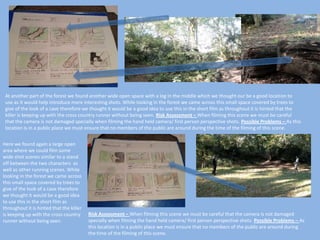 At another part of the forest we found another wide open space with a log in the middle which we thought our be a good location to
use as it would help introduce more interesting shots. While looking in the forest we came across this small space covered by trees to
give of the look of a cave therefore we thought it would be a good idea to use this in the short film as throughout it is hinted that the
killer is keeping up with the cross country runner without being seen. Risk Assessment – When filming this scene we must be careful
that the camera is not damaged specially when filming the hand held camera/ first person perspective shots. Possible Problems – As this
location is in a public place we must ensure that no members of the public are around during the time of the filming of this scene.
Here we found again a large open
area where we could film some
wide shot scenes similar to a stand
off between the two characters as
well as other running scenes. While
looking in the forest we came across
this small space covered by trees to
give of the look of a cave therefore
we thought it would be a good idea
to use this in the short film as
throughout it is hinted that the killer
is keeping up with the cross country
runner without being seen.

Risk Assessment – When filming this scene we must be careful that the camera is not damaged
specially when filming the hand held camera/ first person perspective shots. Possible Problems – As
this location is in a public place we must ensure that no members of the public are around during
the time of the filming of this scene.

 