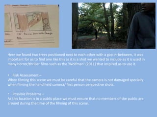 Here we found two trees positioned next to each other with a gap in-between, it was
important for us to find one like this as it is a shot we wanted to include as it is used in
many horror/thriller films such as the ‘Wolfman’ (2011) that inspired us to use it.
• Risk Assessment –
When filming this scene we must be careful that the camera is not damaged specially
when filming the hand held camera/ first person perspective shots.
• Possible Problems –
As this location is in a public place we must ensure that no members of the public are
around during the time of the filming of this scene.

 
