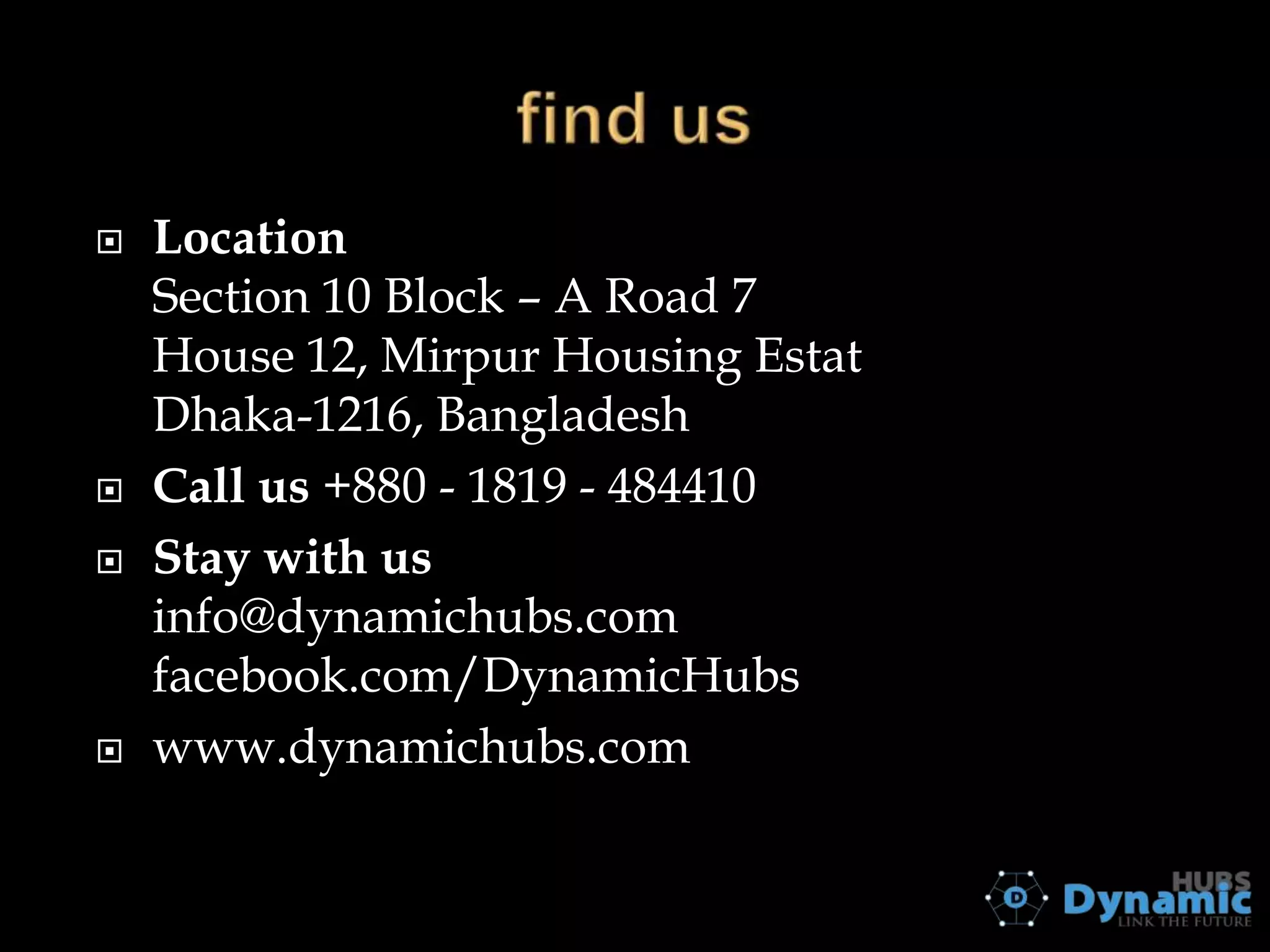 







Location
Section 10 Block – A Road 7
House 12, Mirpur Housing Estat
Dhaka-1216, Bangladesh
Call us +880 - 1819 - 484410
Stay with us
info@dynamichubs.com
facebook.com/DynamicHubs
www.dynamichubs.com

 