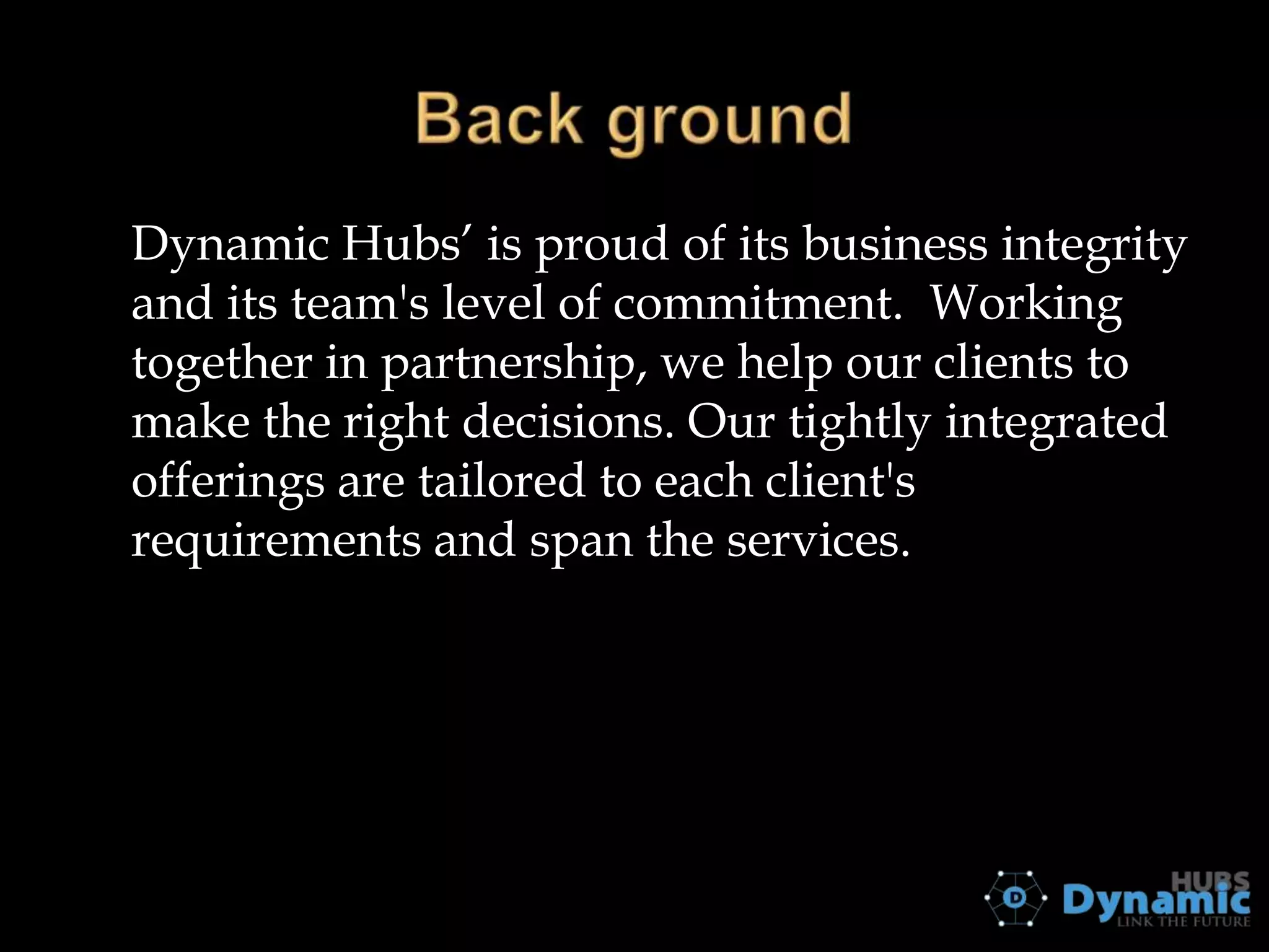 Dynamic Hubs’ is proud of its business integrity
and its team's level of commitment. Working
together in partnership, we help our clients to
make the right decisions. Our tightly integrated
offerings are tailored to each client's
requirements and span the services.

 