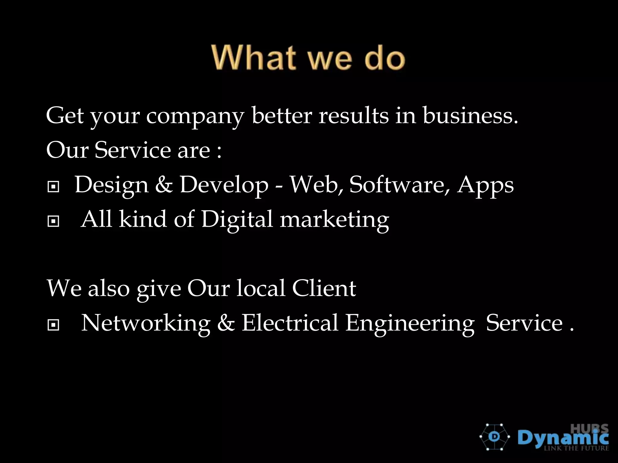 Get your company better results in business.
Our Service are :
 Design & Develop - Web, Software, Apps
 All kind of Digital marketing
We also give Our local Client
 Networking & Electrical Engineering Service .

 