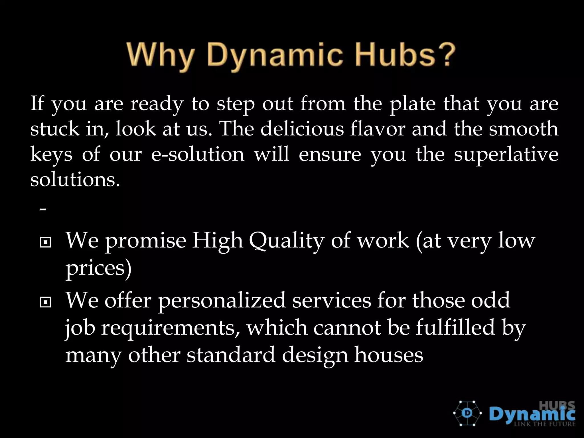 If you are ready to step out from the plate that you are
stuck in, look at us. The delicious flavor and the smooth
keys of our e-solution will ensure you the superlative
solutions.





We promise High Quality of work (at very low
prices)
We offer personalized services for those odd
job requirements, which cannot be fulfilled by
many other standard design houses

 
