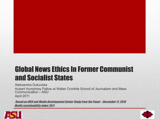 Global News Ethics In Former Communist
and Socialist States
Aleksandra Dukovska
Hubert Humphrey Fellow at Walter Cronkite School of Journalism and Mass
Communication – ASU
April 2011
Based on IREX and Media Development Center Study from the Panel – December 17, 2010
Media sustainability index 2011

 