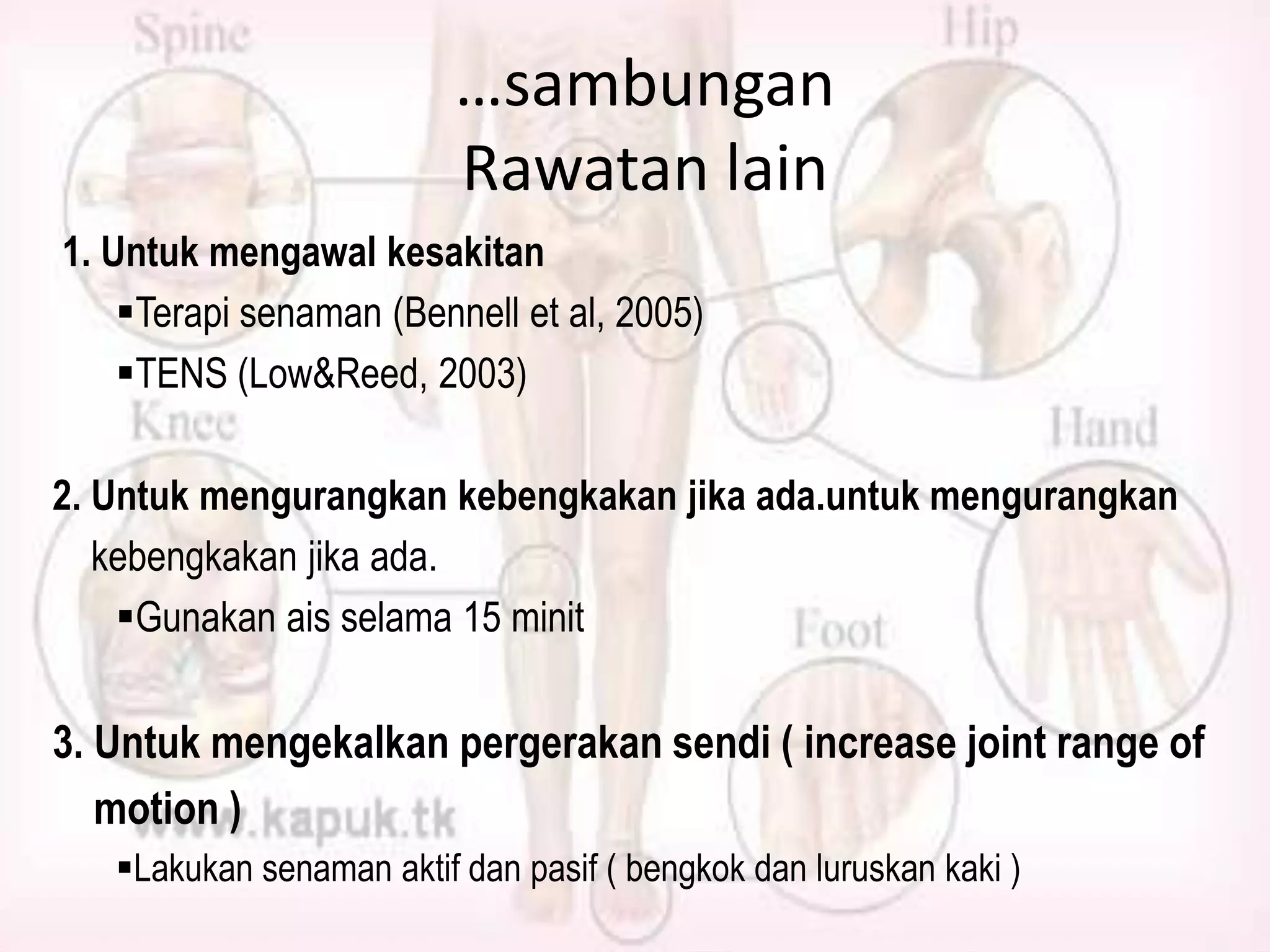 …sambungan
Rawatan lain
1. Untuk mengawal kesakitan
Terapi senaman (Bennell et al, 2005)
TENS (Low&Reed, 2003)

2. Untuk mengurangkan kebengkakan jika ada.untuk mengurangkan
kebengkakan jika ada.
Gunakan ais selama 15 minit

3. Untuk mengekalkan pergerakan sendi ( increase joint range of
motion )
Lakukan senaman aktif dan pasif ( bengkok dan luruskan kaki )

 