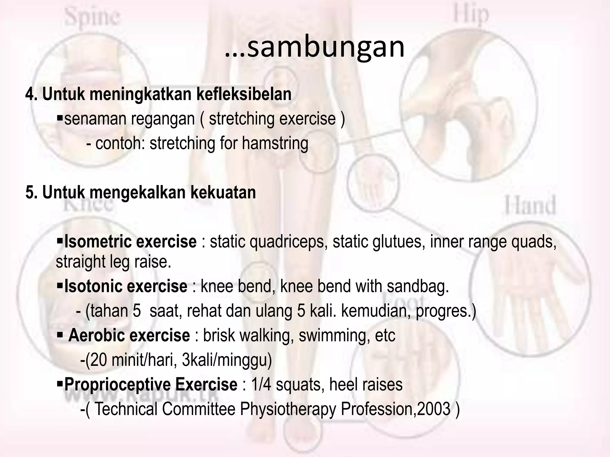 …sambungan
4. Untuk meningkatkan kefleksibelan
senaman regangan ( stretching exercise )
- contoh: stretching for hamstring
5. Untuk mengekalkan kekuatan
Isometric exercise : static quadriceps, static glutues, inner range quads,
straight leg raise.
Isotonic exercise : knee bend, knee bend with sandbag.
- (tahan 5 saat, rehat dan ulang 5 kali. kemudian, progres.)
 Aerobic exercise : brisk walking, swimming, etc
-(20 minit/hari, 3kali/minggu)
Proprioceptive Exercise : 1/4 squats, heel raises
-( Technical Committee Physiotherapy Profession,2003 )

 