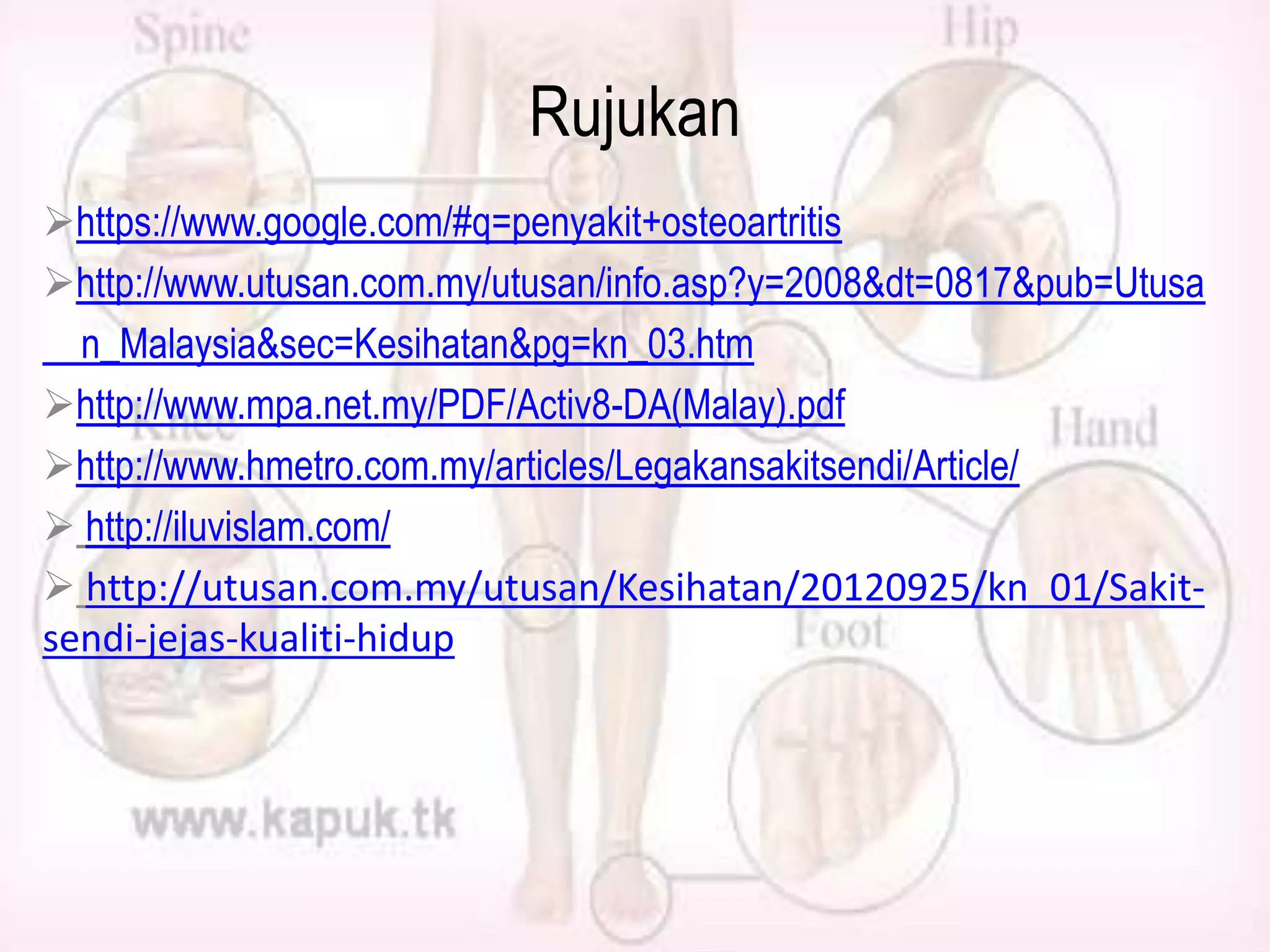Rujukan
https://www.google.com/#q=penyakit+osteoartritis
http://www.utusan.com.my/utusan/info.asp?y=2008&dt=0817&pub=Utusa
n_Malaysia&sec=Kesihatan&pg=kn_03.htm
http://www.mpa.net.my/PDF/Activ8-DA(Malay).pdf
http://www.hmetro.com.my/articles/Legakansakitsendi/Article/
 http://iluvislam.com/
 http://utusan.com.my/utusan/Kesihatan/20120925/kn_01/Sakitsendi-jejas-kualiti-hidup

 