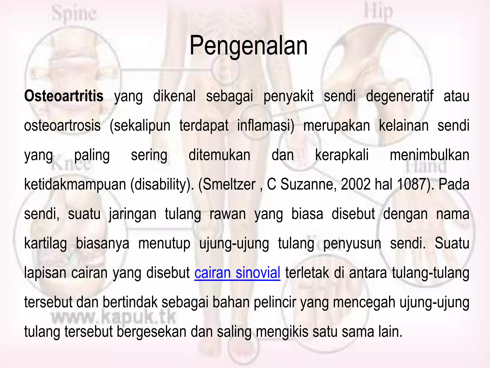 Pengenalan
Osteoartritis yang dikenal sebagai penyakit sendi degeneratif atau
osteoartrosis (sekalipun terdapat inflamasi) merupakan kelainan sendi
yang

paling

sering

ditemukan

dan

kerapkali

menimbulkan

ketidakmampuan (disability). (Smeltzer , C Suzanne, 2002 hal 1087). Pada
sendi, suatu jaringan tulang rawan yang biasa disebut dengan nama
kartilag biasanya menutup ujung-ujung tulang penyusun sendi. Suatu
lapisan cairan yang disebut cairan sinovial terletak di antara tulang-tulang
tersebut dan bertindak sebagai bahan pelincir yang mencegah ujung-ujung
tulang tersebut bergesekan dan saling mengikis satu sama lain.

 
