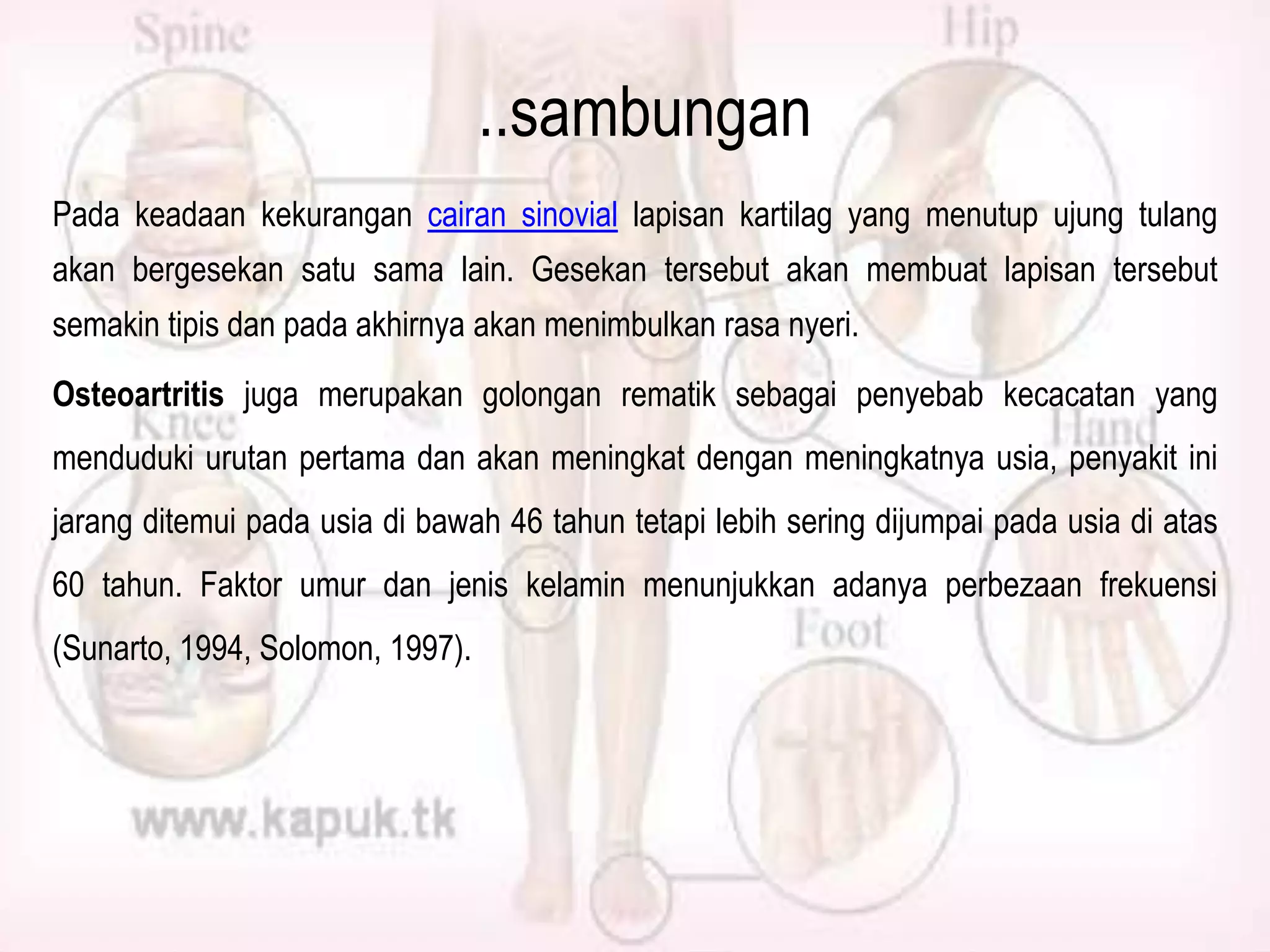 ..sambungan
Pada keadaan kekurangan cairan sinovial lapisan kartilag yang menutup ujung tulang
akan bergesekan satu sama lain. Gesekan tersebut akan membuat lapisan tersebut
semakin tipis dan pada akhirnya akan menimbulkan rasa nyeri.
Osteoartritis juga merupakan golongan rematik sebagai penyebab kecacatan yang
menduduki urutan pertama dan akan meningkat dengan meningkatnya usia, penyakit ini
jarang ditemui pada usia di bawah 46 tahun tetapi lebih sering dijumpai pada usia di atas
60 tahun. Faktor umur dan jenis kelamin menunjukkan adanya perbezaan frekuensi
(Sunarto, 1994, Solomon, 1997).

 