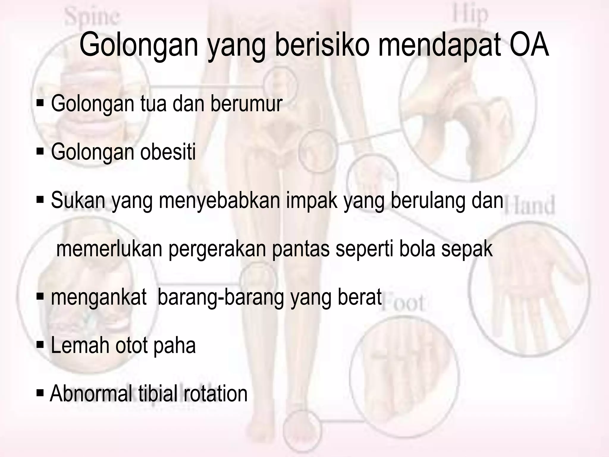 Golongan yang berisiko mendapat OA
 Golongan tua dan berumur
 Golongan obesiti
 Sukan yang menyebabkan impak yang berulang dan
memerlukan pergerakan pantas seperti bola sepak
 mengankat barang-barang yang berat
 Lemah otot paha

 Abnormal tibial rotation

 