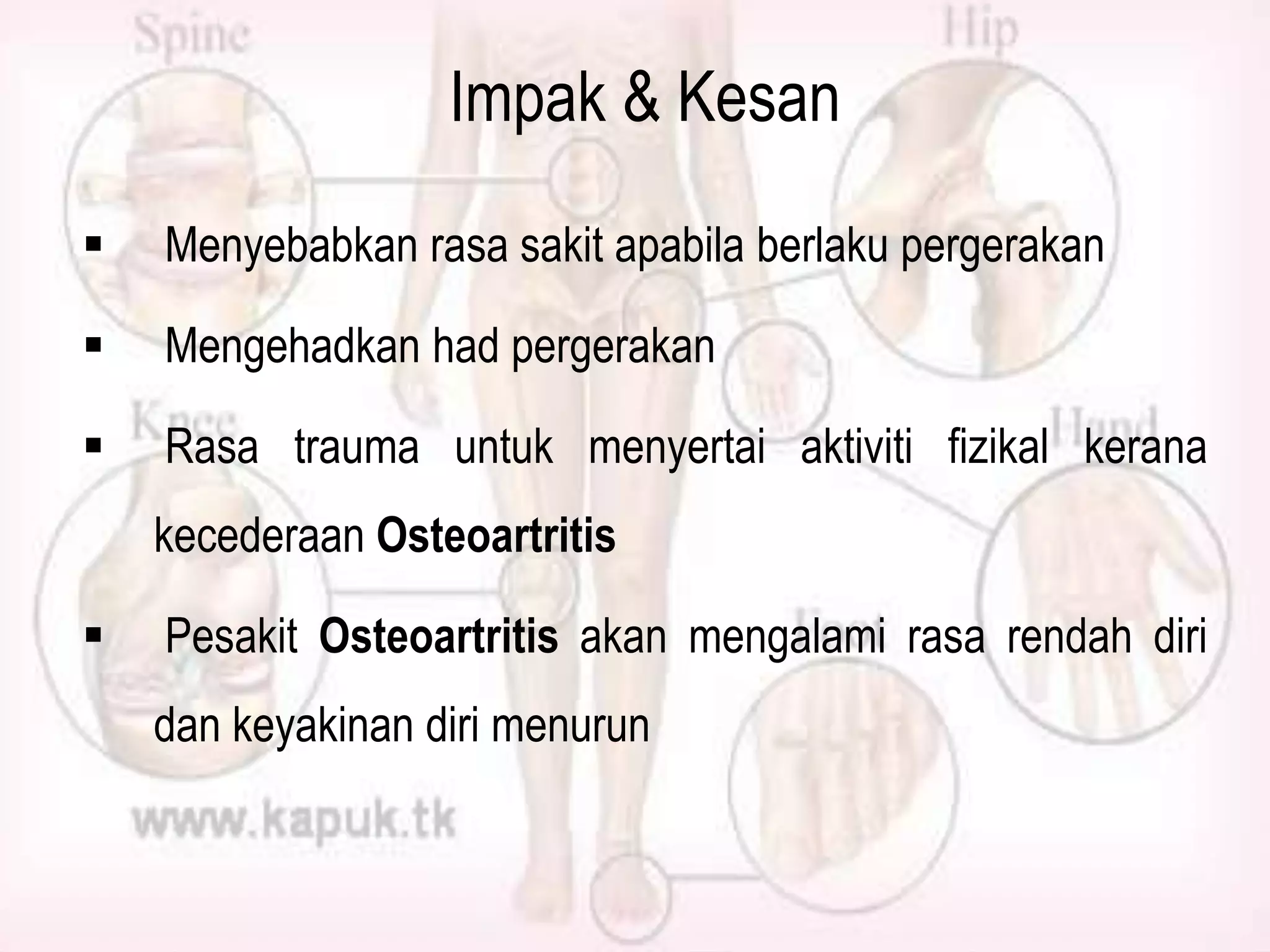 Impak & Kesan


Menyebabkan rasa sakit apabila berlaku pergerakan



Mengehadkan had pergerakan



Rasa trauma untuk menyertai aktiviti fizikal kerana

kecederaan Osteoartritis


Pesakit Osteoartritis akan mengalami rasa rendah diri
dan keyakinan diri menurun

 