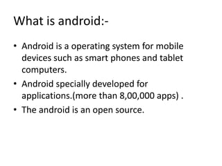 What is android:• Android is a operating system for mobile
devices such as smart phones and tablet
computers.
• Android specially developed for
applications.(more than 8,00,000 apps) .
• The android is an open source.

 