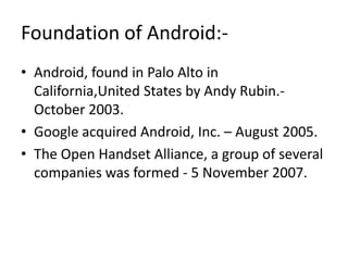 Foundation of Android:• Android, found in Palo Alto in
California,United States by Andy Rubin.October 2003.
• Google acquired Android, Inc. – August 2005.
• The Open Handset Alliance, a group of several
companies was formed - 5 November 2007.

 