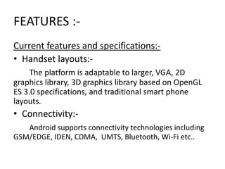 FEATURES :Current features and specifications:• Handset layouts:The platform is adaptable to larger, VGA, 2D
graphics library, 3D graphics library based on OpenGL
ES 3.0 specifications, and traditional smart phone
layouts.

• Connectivity:Android supports connectivity technologies including
GSM/EDGE, IDEN, CDMA, UMTS, Bluetooth, Wi-Fi etc..

 