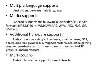 • Multiple language support:Android supports multiple languages.

• Media support:Android supports the following audio/video/still media
formats: MP3,MPEG- 4, WMV,AVI,AAC, WAV, JPEG, PNG, GIF,
BMP etc.

• Additional hardware support:Android can use video/still cameras, touch screens, GPS,
accelerometers, gyroscopes, magnetometers, dedicated gaming
controls, proximity sensors, thermometers, accelerated 3D
graphics and many more…

• Multi-touch:Android has native support for multi-touch.

 