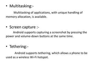 • Multitasking:Multitasking of applications, with unique handling of
memory allocation, is available.

• Screen capture :Android supports capturing a screenshot by pressing the
power and volume-down buttons at the same time.

• Tethering:Android supports tethering, which allows a phone to be
used as a wireless Wi-Fi hotspot.

 