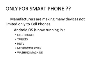 ONLY FOR SMART PHONE ??
Manufacturers are making many devices not
limited only to Cell Phones.
Android OS is now running in :
•
•
•
•
•

CELL PHONES
TABLETS
HDTV
MICROWAVE OVEN
WASHING MACHINE

 