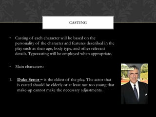 CASTING

• Casting of each character will be based on the
personality of the character and features described in the
play such as their age, body type, and other relevant
details. Typecasting will be employed when appropriate.

• Main characters:
1.

Duke Senor – is the eldest of the play. The actor that
is casted should be elderly or at least not too young that
make-up cannot make the necessary adjustments.

 