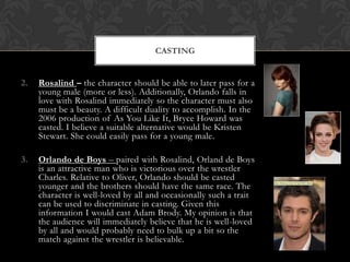 CASTING

2.

Rosalind – the character should be able to later pass for a
young male (more or less). Additionally, Orlando falls in
love with Rosalind immediately so the character must also
must be a beauty. A difficult duality to accomplish. In the
2006 production of As You Like It, Bryce Howard was
casted. I believe a suitable alternative would be Kristen
Stewart. She could easily pass for a young male.

3.

Orlando de Boys – paired with Rosalind, Orland de Boys
is an attractive man who is victorious over the wrestler
Charles. Relative to Oliver, Orlando should be casted
younger and the brothers should have the same race. The
character is well-loved by all and occasionally such a trait
can be used to discriminate in casting. Given this
information I would cast Adam Brody. My opinion is that
the audience will immediately believe that he is well-loved
by all and would probably need to bulk up a bit so the
match against the wrestler is believable.

 