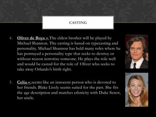 CASTING

4.

Oliver de Boys – The eldest brother will be played by
Michael Shannon. The casting is based on typecasting and
personality. Michael Shannon has held many roles where he
has portrayed a personality type that seeks to destroy or
without reason terrorize someone. He plays the role well
and would be casted for the role of Oliver who seeks to
take away Orlando’s birth right.

5.

Celia – seems like an innocent person who is devoted to
her friends. Blake Lively seems suited for the part. She fits
the age description and matches ethnicity with Duke Senor,
her uncle.

 