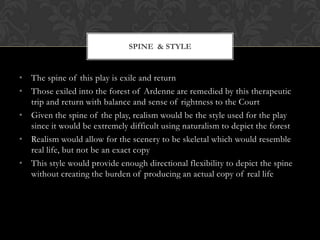 SPINE & STYLE

• The spine of this play is exile and return
• Those exiled into the forest of Ardenne are remedied by this therapeutic
trip and return with balance and sense of rightness to the Court
• Given the spine of the play, realism would be the style used for the play
since it would be extremely difficult using naturalism to depict the forest
• Realism would allow for the scenery to be skeletal which would resemble
real life, but not be an exact copy
• This style would provide enough directional flexibility to depict the spine
without creating the burden of producing an actual copy of real life

 