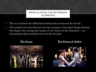 SPINE & STYLE: USE OF DESIGN
ELEMENTS

• The set contrasts the differences between the court and the woods
• The contrast of color between the two settings is the major design element
that depicts the therapeutic nature of the forest on the characters – an
environment that nourishes love for the lovesick
The Court

The Forest of Arden

 