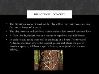 DIRECTIONAL CONCEPT

• The directional concept used for the play will be one that revolves around
the central image of a hearts
• The play involves multiple love stories and revolves around romantic love
• As You Like It, depicts love as a means to happiness and fulfillment
• In each set and scene there will be an image of a heart. The forest of
Ardenne, a location where the lovesick gather and where the god of
marriage appears, will have a special heart symbol (similar to the one
below).

 