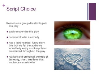 +

Script Choice
Reasons our group decided to pick
this play
 easily

modernize this play

 consider

it to be a comedy

 has

a light-hearted, funny story
line that we felt the audience
would truly enjoy and keep them
entertained throughout the play

 realistic

and universal themes of
jealousy, trust, and love that
audience can relate to

 