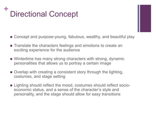 +

Directional Concept


Concept and purpose-young, fabulous, wealthy, and beautiful play



Translate the characters feelings and emotions to create an
exciting experience for the audience



Wintertime has many strong characters with strong, dynamic
personalities that allows us to portray a certain image



Overlap with creating a consistent story through the lighting,
costumes, and stage setting



Lighting should reflect the mood, costumes should reflect socioeconomic status, and a sense of the character’s style and
personality, and the stage should allow for easy transitions

 