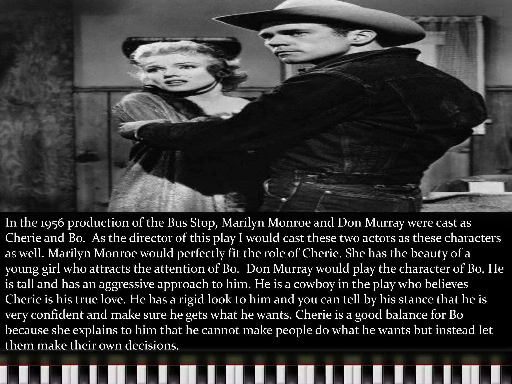 In the 1956 production of the Bus Stop, Marilyn Monroe and Don Murray were cast as
Cherie and Bo. As the director of this play I would cast these two actors as these characters
as well. Marilyn Monroe would perfectly fit the role of Cherie. She has the beauty of a
young girl who attracts the attention of Bo. Don Murray would play the character of Bo. He
is tall and has an aggressive approach to him. He is a cowboy in the play who believes
Cherie is his true love. He has a rigid look to him and you can tell by his stance that he is
very confident and make sure he gets what he wants. Cherie is a good balance for Bo
because she explains to him that he cannot make people do what he wants but instead let
them make their own decisions.

 