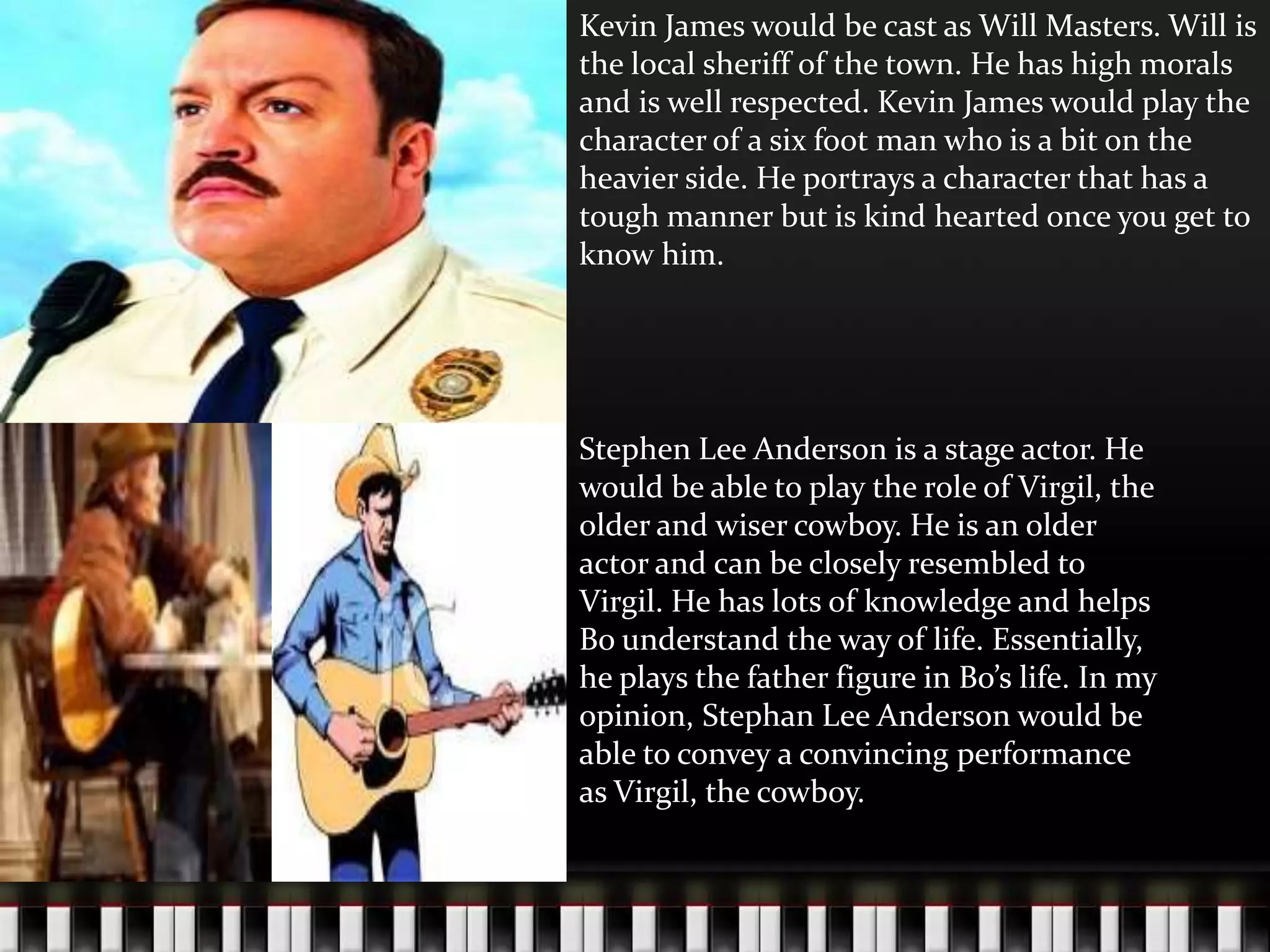 Kevin James would be cast as Will Masters. Will is
the local sheriff of the town. He has high morals
and is well respected. Kevin James would play the
character of a six foot man who is a bit on the
heavier side. He portrays a character that has a
tough manner but is kind hearted once you get to
know him.

Stephen Lee Anderson is a stage actor. He
would be able to play the role of Virgil, the
older and wiser cowboy. He is an older
actor and can be closely resembled to
Virgil. He has lots of knowledge and helps
Bo understand the way of life. Essentially,
he plays the father figure in Bo’s life. In my
opinion, Stephan Lee Anderson would be
able to convey a convincing performance
as Virgil, the cowboy.

 