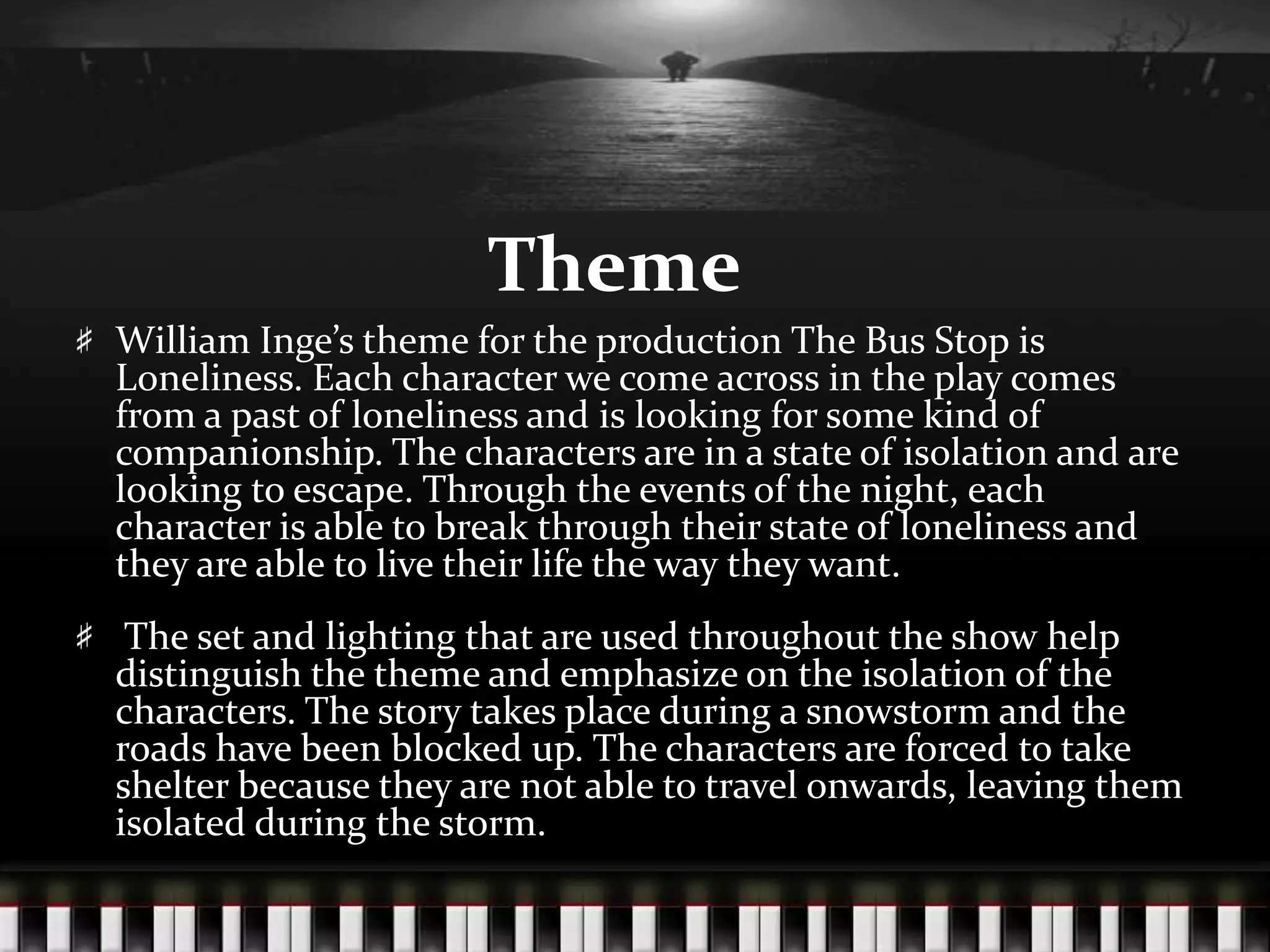 Theme
William Inge’s theme for the production The Bus Stop is
Loneliness. Each character we come across in the play comes
from a past of loneliness and is looking for some kind of
companionship. The characters are in a state of isolation and are
looking to escape. Through the events of the night, each
character is able to break through their state of loneliness and
they are able to live their life the way they want.
The set and lighting that are used throughout the show help
distinguish the theme and emphasize on the isolation of the
characters. The story takes place during a snowstorm and the
roads have been blocked up. The characters are forced to take
shelter because they are not able to travel onwards, leaving them
isolated during the storm.

 