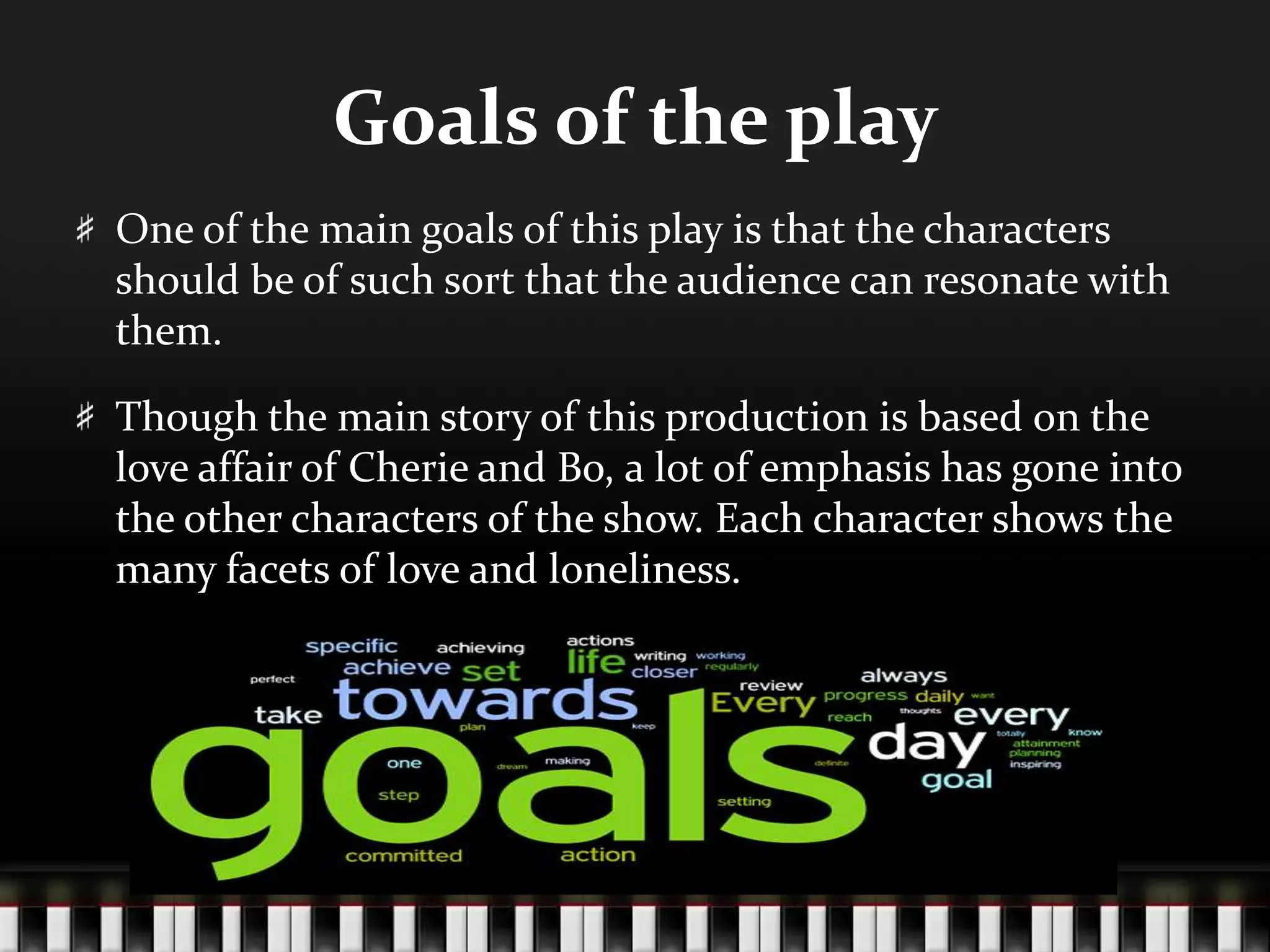 Goals of the play
One of the main goals of this play is that the characters
should be of such sort that the audience can resonate with
them.
Though the main story of this production is based on the
love affair of Cherie and Bo, a lot of emphasis has gone into
the other characters of the show. Each character shows the
many facets of love and loneliness.

 