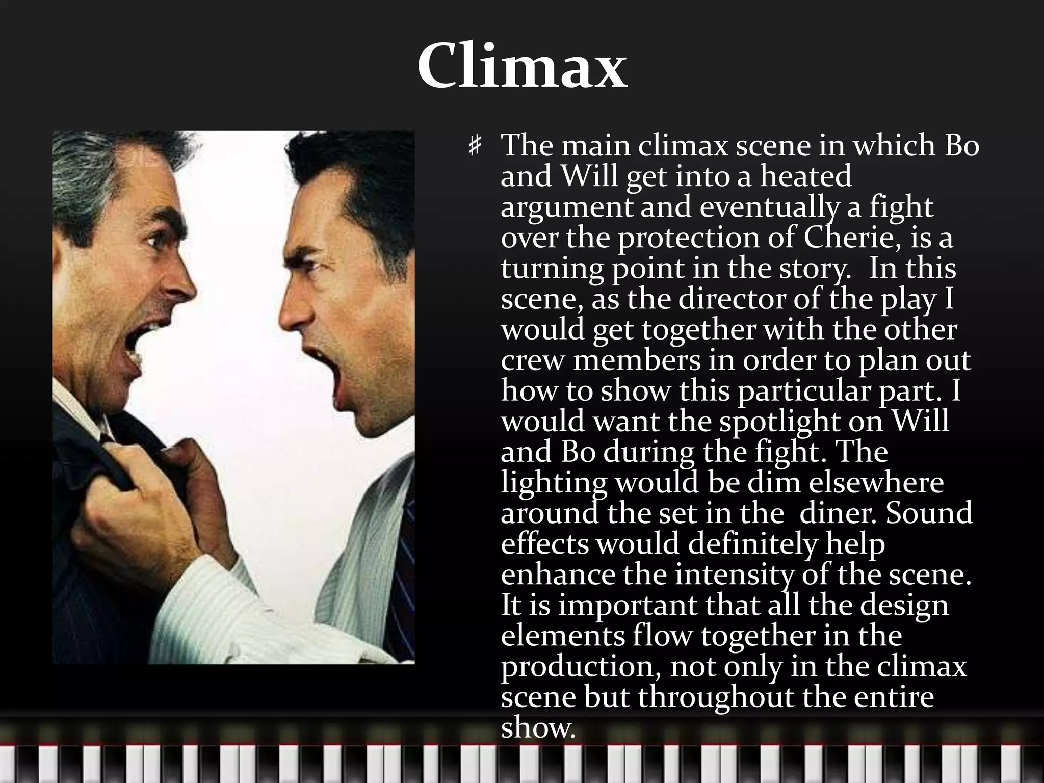 Climax
The main climax scene in which Bo
and Will get into a heated
argument and eventually a fight
over the protection of Cherie, is a
turning point in the story. In this
scene, as the director of the play I
would get together with the other
crew members in order to plan out
how to show this particular part. I
would want the spotlight on Will
and Bo during the fight. The
lighting would be dim elsewhere
around the set in the diner. Sound
effects would definitely help
enhance the intensity of the scene.
It is important that all the design
elements flow together in the
production, not only in the climax
scene but throughout the entire
show.

 