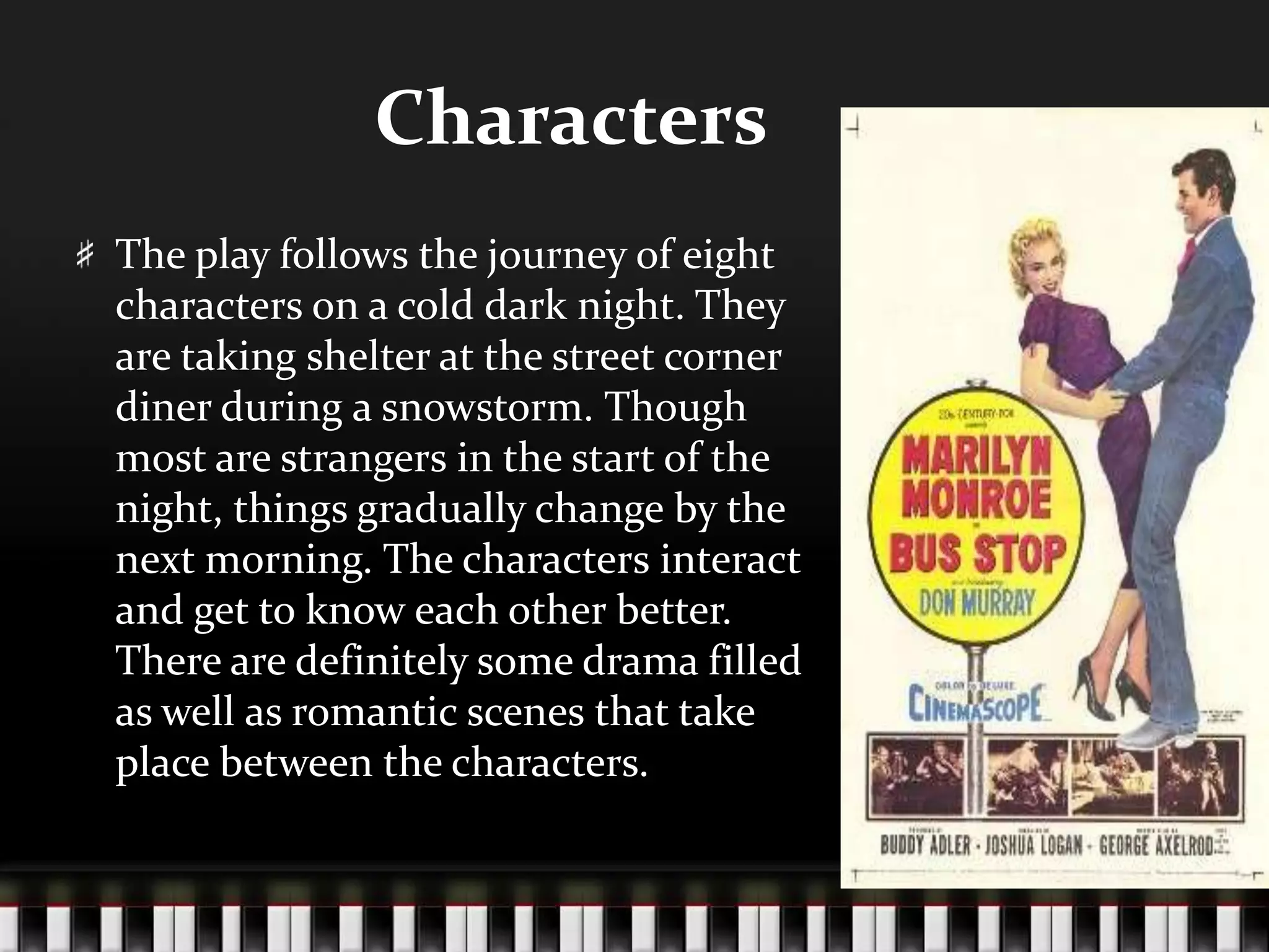 Characters
The play follows the journey of eight
characters on a cold dark night. They
are taking shelter at the street corner
diner during a snowstorm. Though
most are strangers in the start of the
night, things gradually change by the
next morning. The characters interact
and get to know each other better.
There are definitely some drama filled
as well as romantic scenes that take
place between the characters.

 