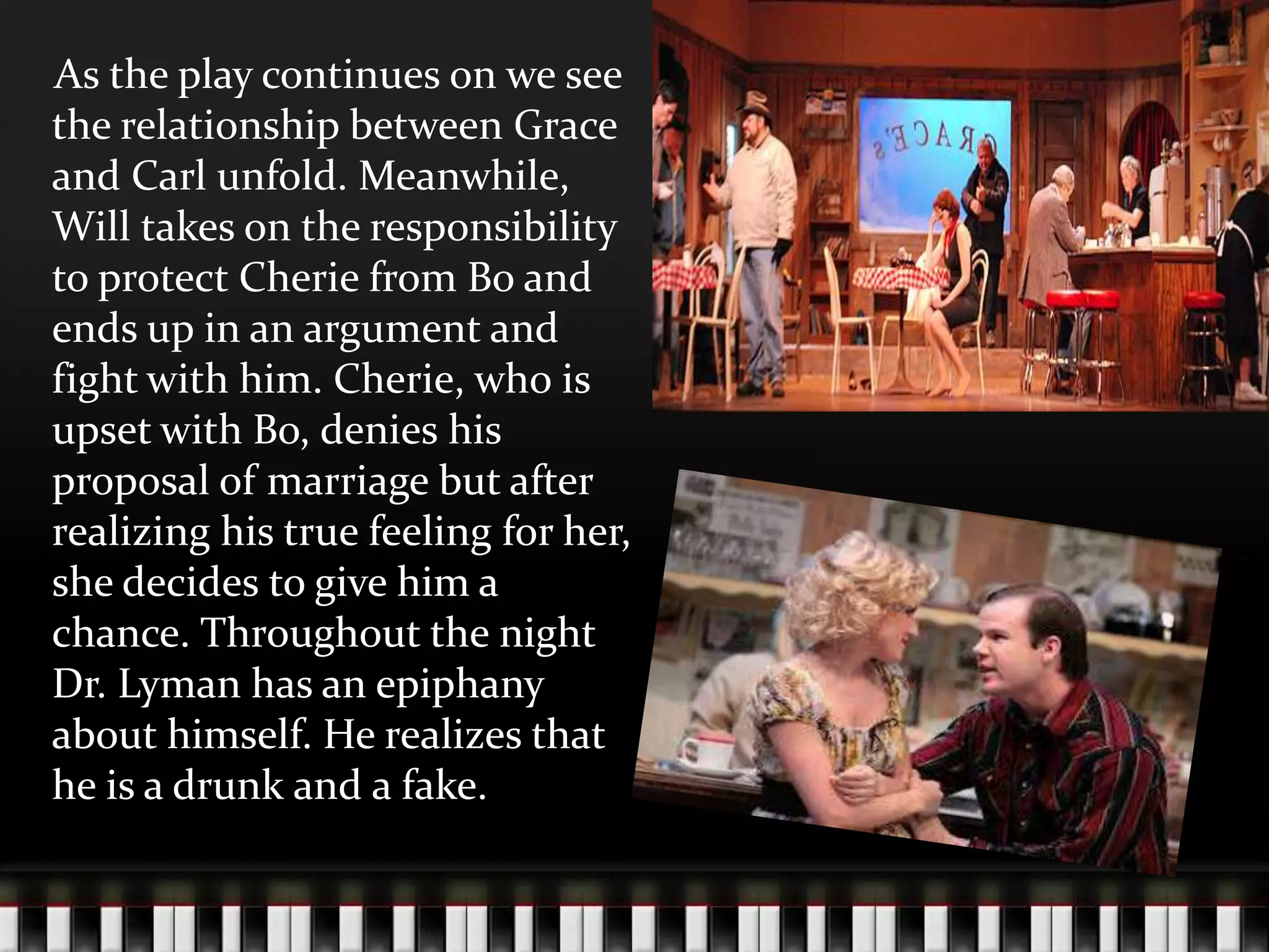 As the play continues on we see
the relationship between Grace
and Carl unfold. Meanwhile,
Will takes on the responsibility
to protect Cherie from Bo and
ends up in an argument and
fight with him. Cherie, who is
upset with Bo, denies his
proposal of marriage but after
realizing his true feeling for her,
she decides to give him a
chance. Throughout the night
Dr. Lyman has an epiphany
about himself. He realizes that
he is a drunk and a fake.

 