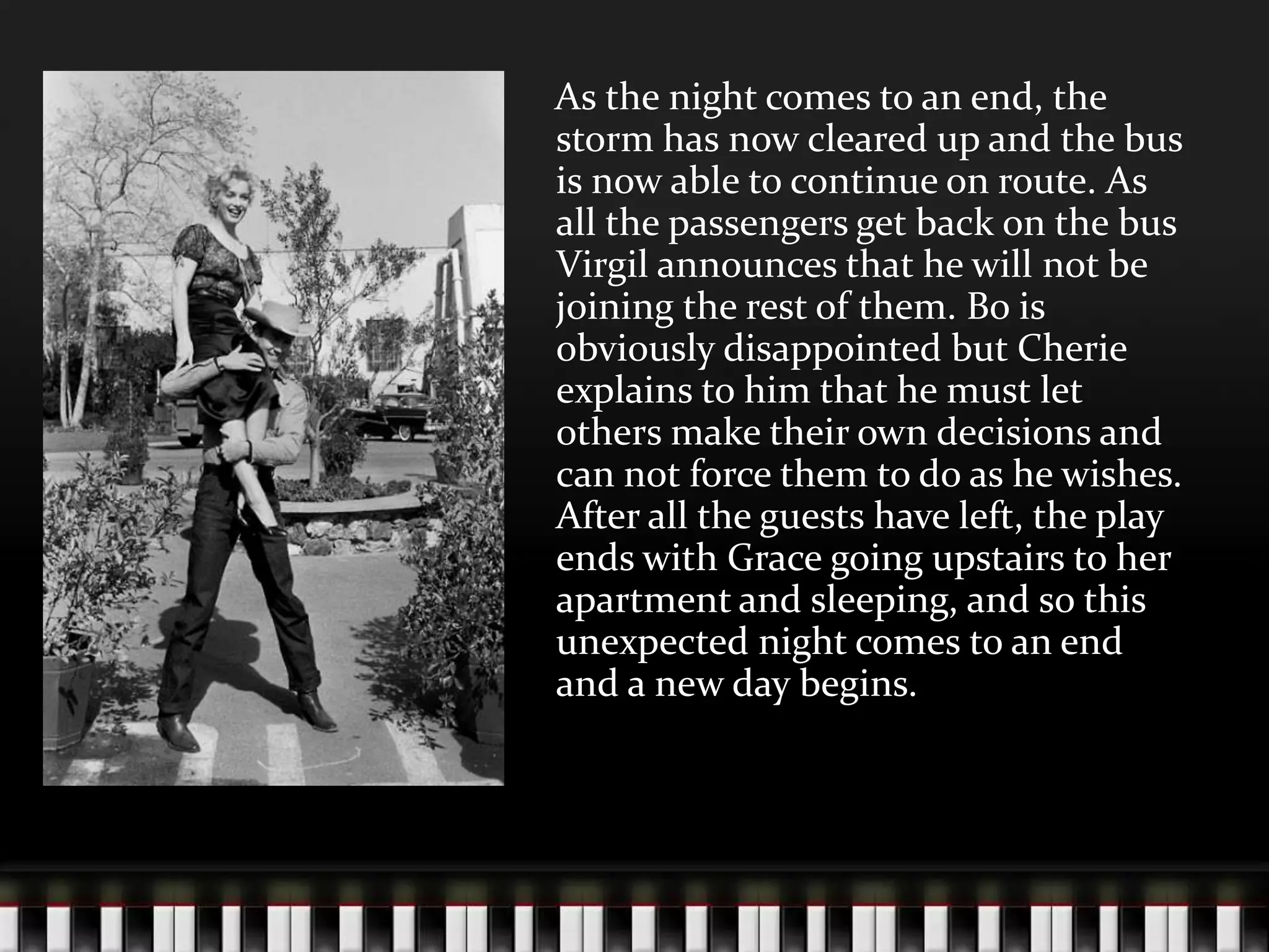 As the night comes to an end, the
storm has now cleared up and the bus
is now able to continue on route. As
all the passengers get back on the bus
Virgil announces that he will not be
joining the rest of them. Bo is
obviously disappointed but Cherie
explains to him that he must let
others make their own decisions and
can not force them to do as he wishes.
After all the guests have left, the play
ends with Grace going upstairs to her
apartment and sleeping, and so this
unexpected night comes to an end
and a new day begins.

 