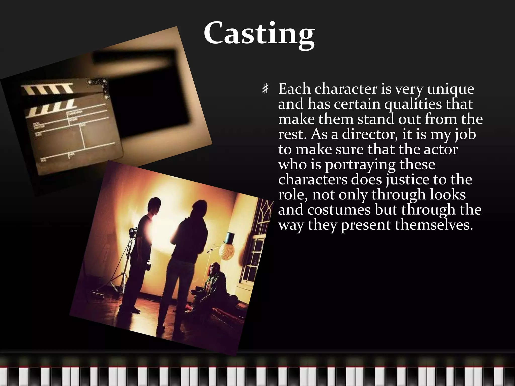 Casting
Each character is very unique
and has certain qualities that
make them stand out from the
rest. As a director, it is my job
to make sure that the actor
who is portraying these
characters does justice to the
role, not only through looks
and costumes but through the
way they present themselves.

 